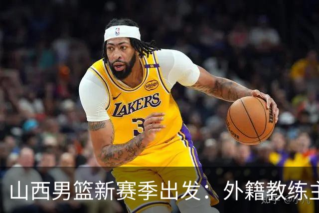山西男篮新赛季出发：外籍教练主导战术，引援阵容稳定，瞄准更高目标