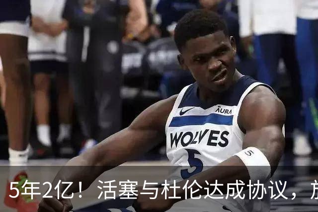 5年2亿！活塞与杜伦达成协议，放弃更高合同